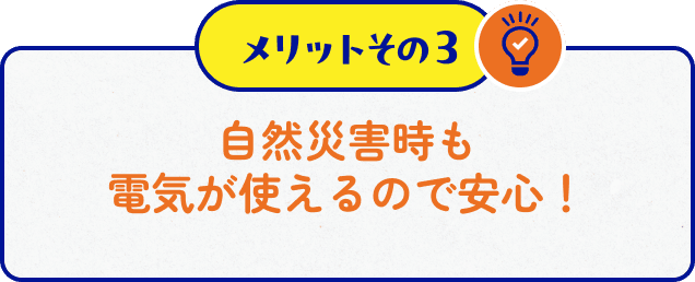 メリットその３　自然災害時も電気が使え安心。