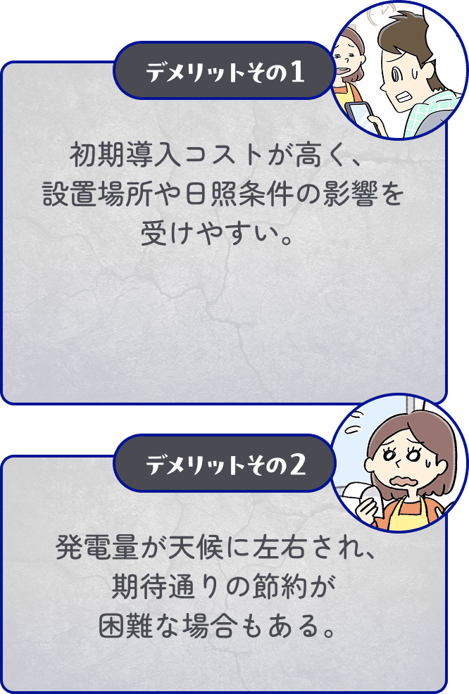 デメリットその1 初期導入コストが高く、設置場所や日照条件の影響を受けやすい。 デメリットその2 発電量が天候に左右され、期待通りの節約が困難な場合もある。