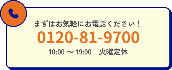 ますはお気軽にお電話ください！ 0120-81-9700 10:00〜19:00 | 火曜・隔週水曜定休