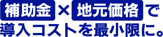 補助金×地元価格で導入コストを最小限に。
