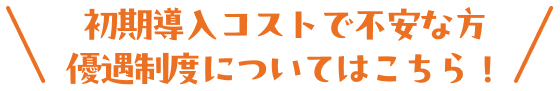 初期導入コストで不安な方優遇制度についてはこちら！