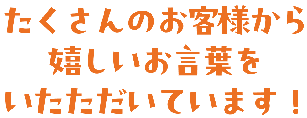 たくさんのお客様から嬉しいお言葉をいただいています！